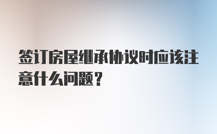 签订房屋继承协议时应该注意什么问题？