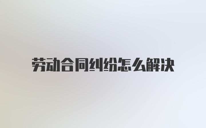 劳动合同纠纷怎么解决