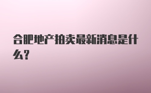 合肥地产拍卖最新消息是什么？