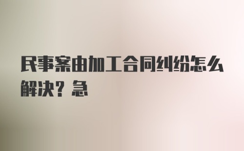 民事案由加工合同纠纷怎么解决？急