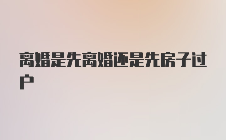 离婚是先离婚还是先房子过户