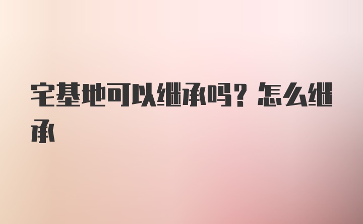 宅基地可以继承吗？怎么继承