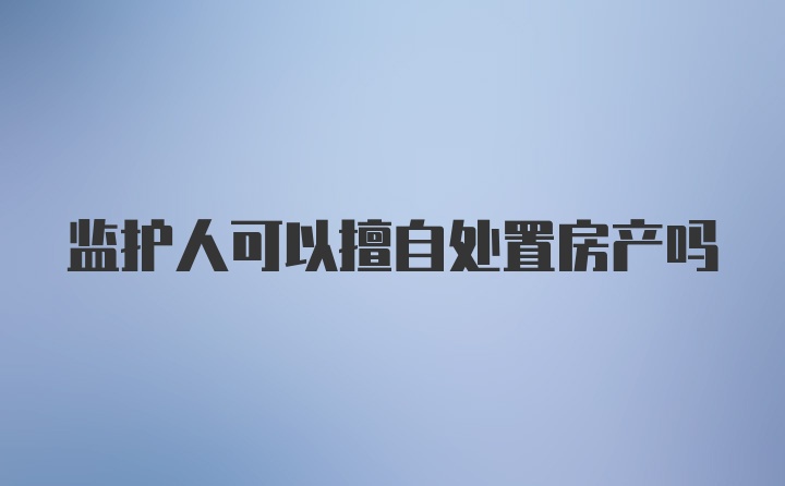 监护人可以擅自处置房产吗