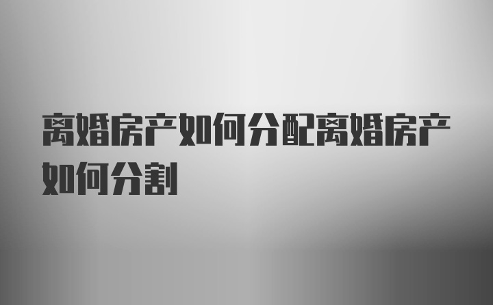 离婚房产如何分配离婚房产如何分割