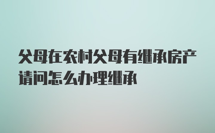 父母在农村父母有继承房产请问怎么办理继承