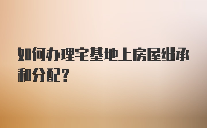 如何办理宅基地上房屋继承和分配?