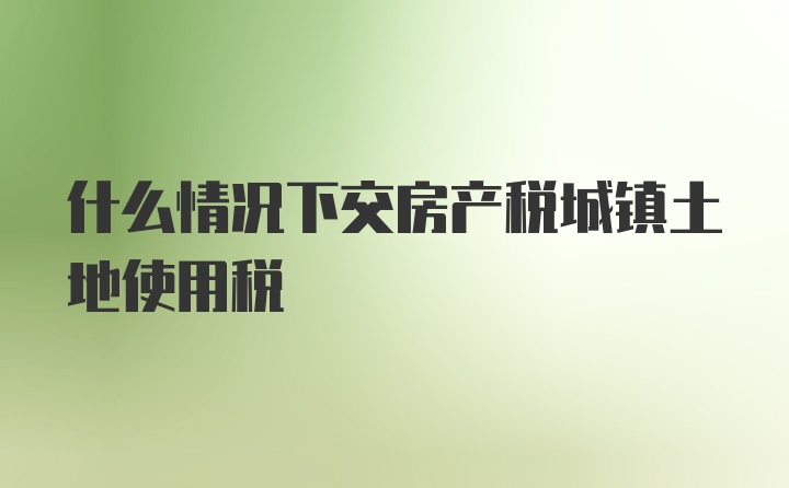 什么情况下交房产税城镇土地使用税