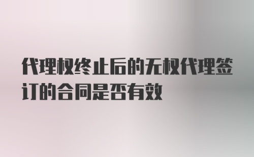 代理权终止后的无权代理签订的合同是否有效