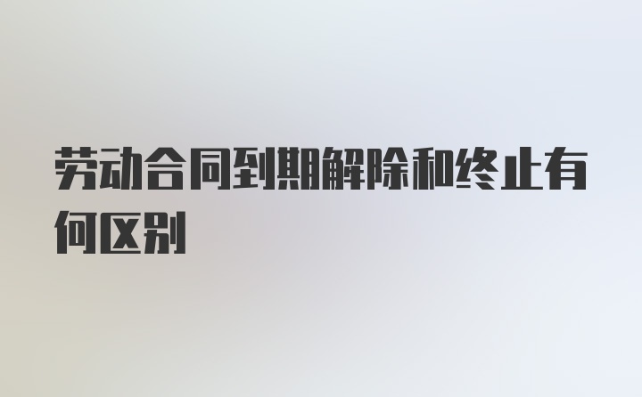 劳动合同到期解除和终止有何区别