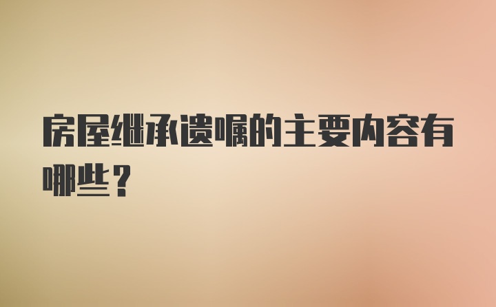 房屋继承遗嘱的主要内容有哪些？