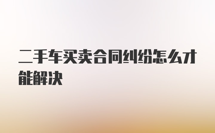 二手车买卖合同纠纷怎么才能解决