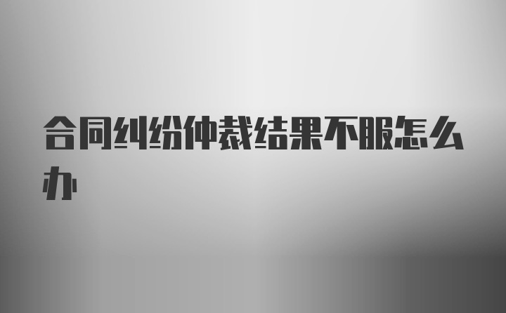 合同纠纷仲裁结果不服怎么办