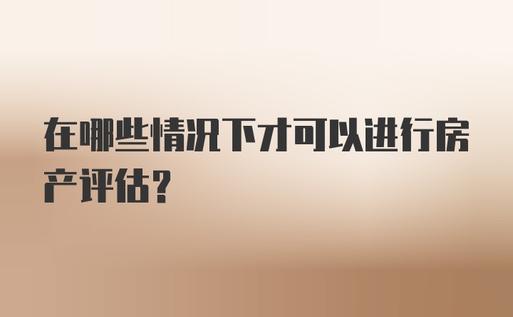 在哪些情况下才可以进行房产评估？