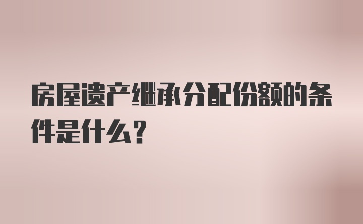 房屋遗产继承分配份额的条件是什么？