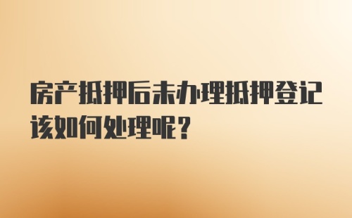 房产抵押后未办理抵押登记该如何处理呢？