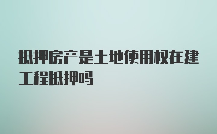 抵押房产是土地使用权在建工程抵押吗