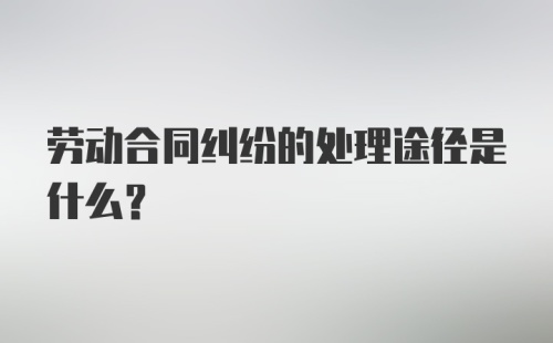 劳动合同纠纷的处理途径是什么？