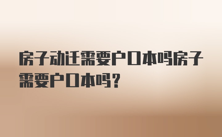 房子动迁需要户口本吗房子需要户口本吗？