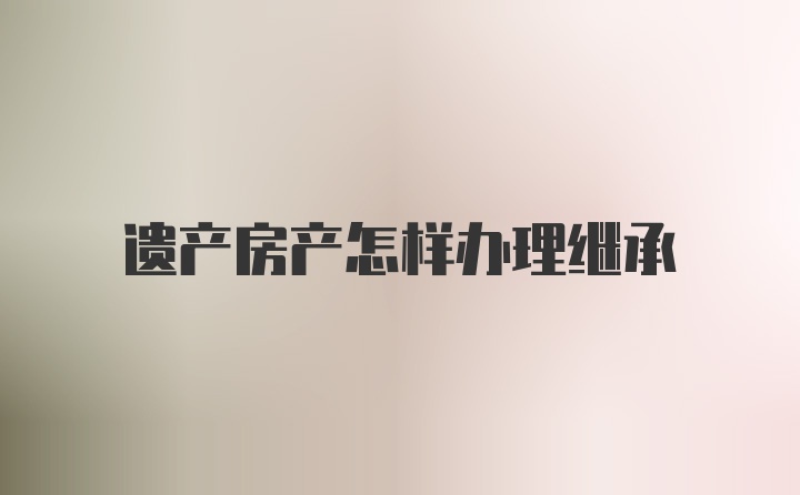 遗产房产怎样办理继承