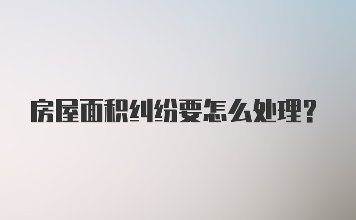 房屋面积纠纷要怎么处理？