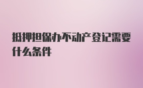 抵押担保办不动产登记需要什么条件