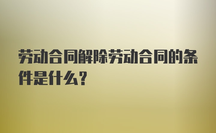 劳动合同解除劳动合同的条件是什么？