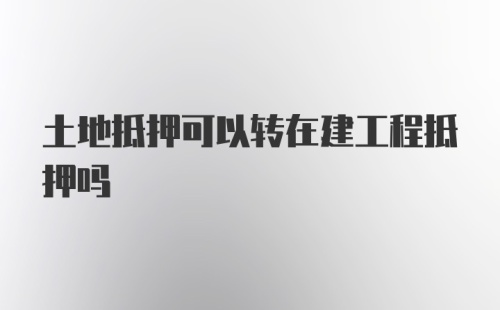 土地抵押可以转在建工程抵押吗