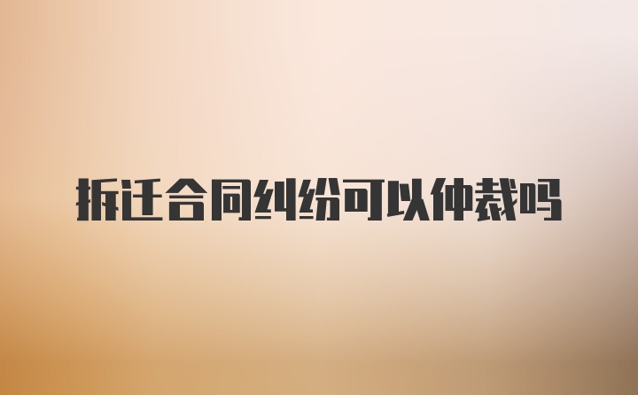 拆迁合同纠纷可以仲裁吗