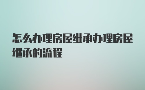 怎么办理房屋继承办理房屋继承的流程