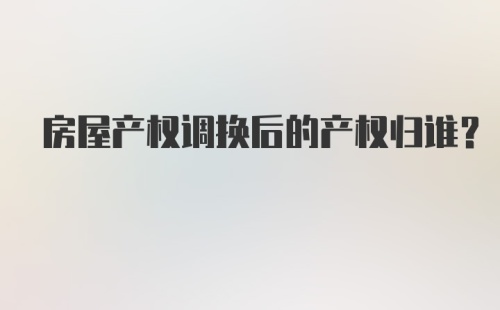 房屋产权调换后的产权归谁?