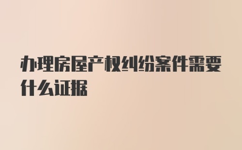 办理房屋产权纠纷案件需要什么证据