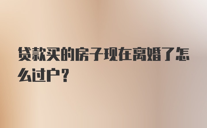 贷款买的房子现在离婚了怎么过户？