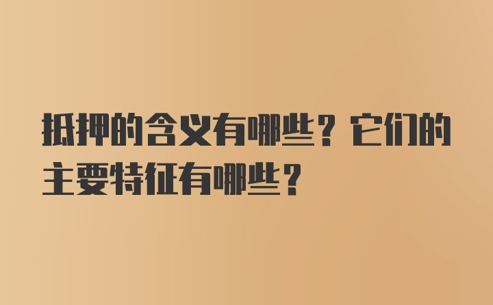 抵押的含义有哪些？它们的主要特征有哪些？