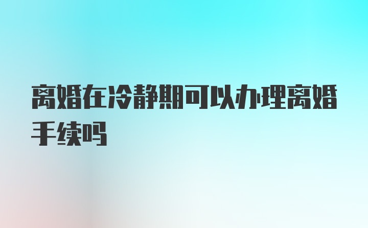 离婚在冷静期可以办理离婚手续吗