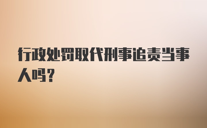 行政处罚取代刑事追责当事人吗?