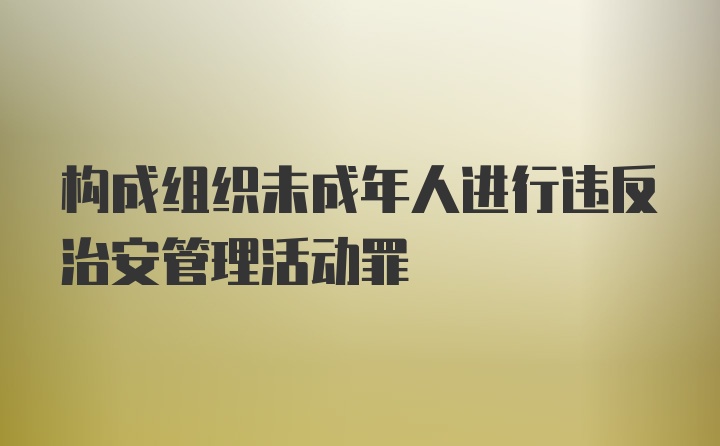 构成组织未成年人进行违反治安管理活动罪