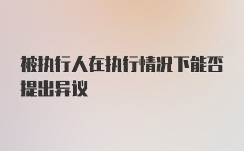 被执行人在执行情况下能否提出异议