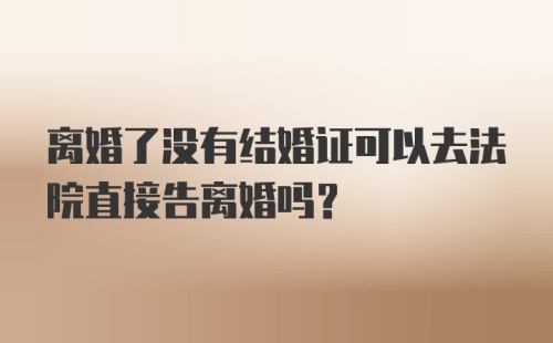 离婚了没有结婚证可以去法院直接告离婚吗？