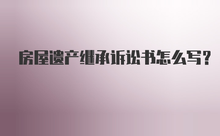 房屋遗产继承诉讼书怎么写？