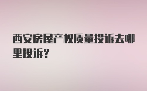 西安房屋产权质量投诉去哪里投诉？