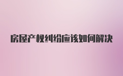 房屋产权纠纷应该如何解决