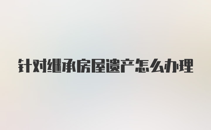 针对继承房屋遗产怎么办理