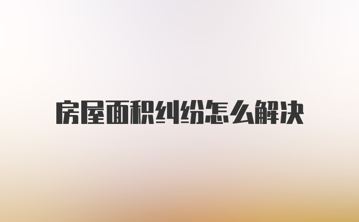 房屋面积纠纷怎么解决