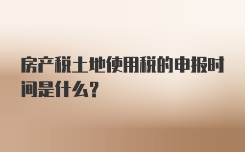 房产税土地使用税的申报时间是什么？