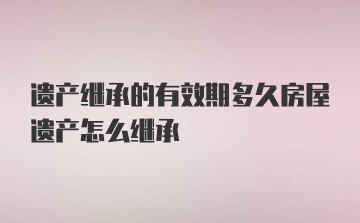 遗产继承的有效期多久房屋遗产怎么继承