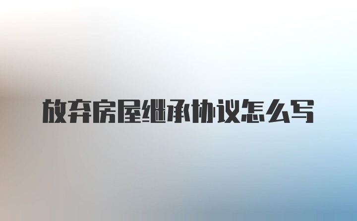 放弃房屋继承协议怎么写