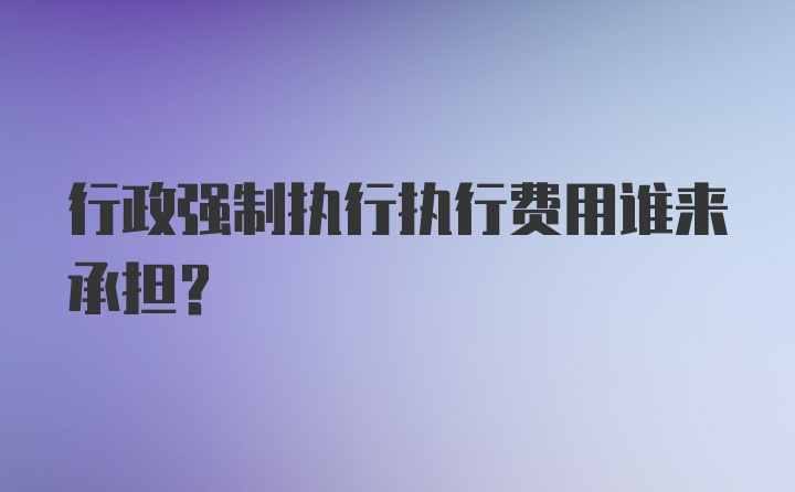 行政强制执行执行费用谁来承担？