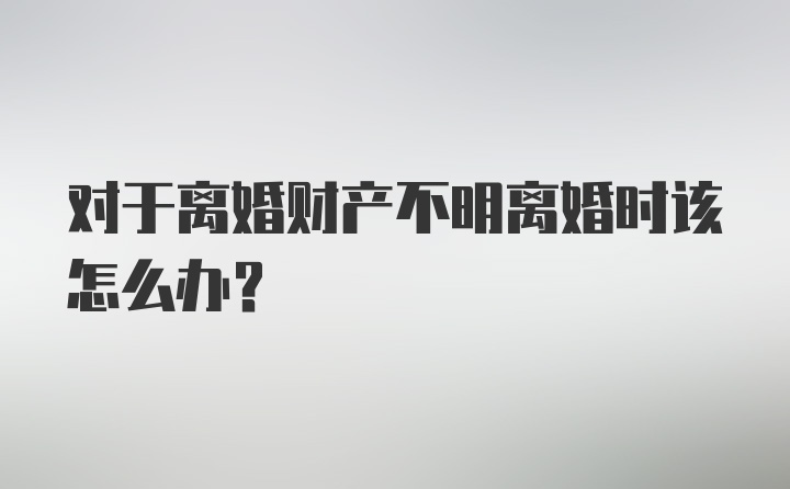 对于离婚财产不明离婚时该怎么办？