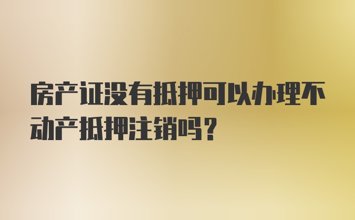 房产证没有抵押可以办理不动产抵押注销吗？