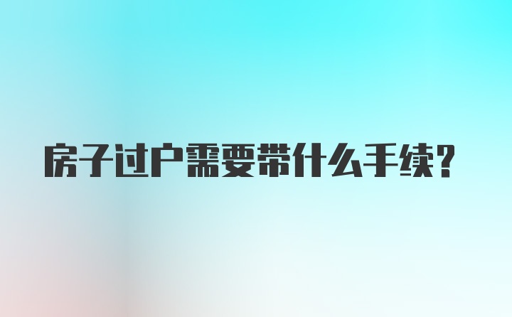 房子过户需要带什么手续？